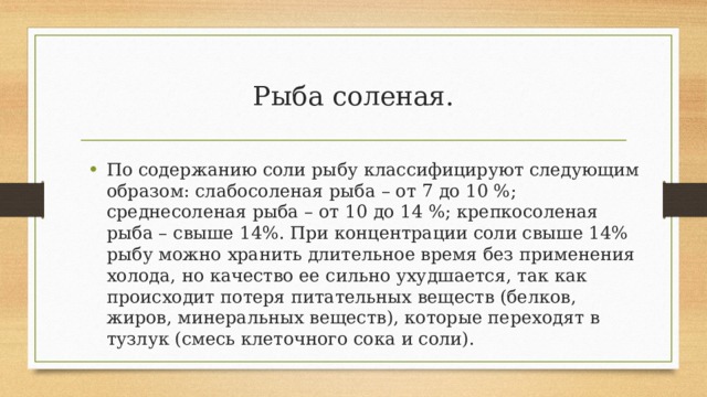 Рыба соленая. По содержанию соли рыбу классифицируют следующим образом: слабосоленая рыба – от 7 до 10 %; среднесоленая рыба – от 10 до 14 %; крепкосоленая рыба – свыше 14%. При концентрации соли свыше 14% рыбу можно хранить длительное время без применения холода, но качество ее сильно ухудшается, так как происходит потеря питательных веществ (белков, жиров, минеральных веществ), которые переходят в тузлук (смесь клеточного сока и соли). 