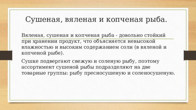 Сушеная, вяленая и копченая рыба. Вяленая, сушеная и копченая рыба - довольно стойкий при хранении продукт, что объясняется невысокой влажностью и высоким содержанием соли (в вяленой и копченой рыбе). Сушке подвергают свежую и соленую рыбу, поэтому ассортимент сушеной рыбы подразделяют на две товарные группы: рыбу пресносушеную и соленосушеную. 