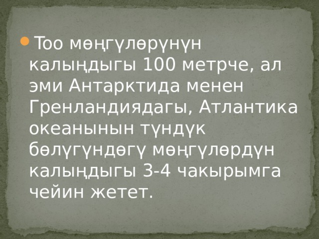 Too мөңгүлөрүнүн калыңдыгы 100 метрче, ал эми Антарктида менен Гренландиядагы, Атлантика океанынын түндүк бөлүгүндөгү мөңгүлөрдүн калыңдыгы 3-4 чакырымга чейин жетет. 