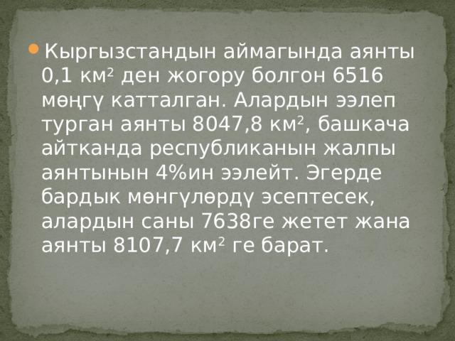 Кыргызстандын аймагында аянты 0,1 км 2  ден жогору болгон 6516 мөңгү катталган. Алардын ээлеп турган аянты 8047,8 км 2 , башкача айтканда республиканын жалпы аянтынын 4%ин ээлейт. Эгерде бардык мөнгүлөрдү эсептесек, алардын саны 7638ге жетет жана аянты 8107,7 км 2  ге барат. 