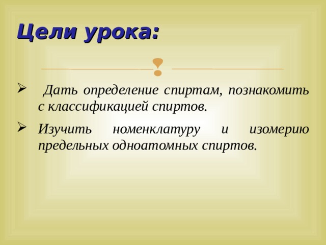 Цели урока:  Дать определение спиртам, познакомить с классификацией спиртов. Изучить номенклатуру и изомерию предельных одноатомных спиртов.  