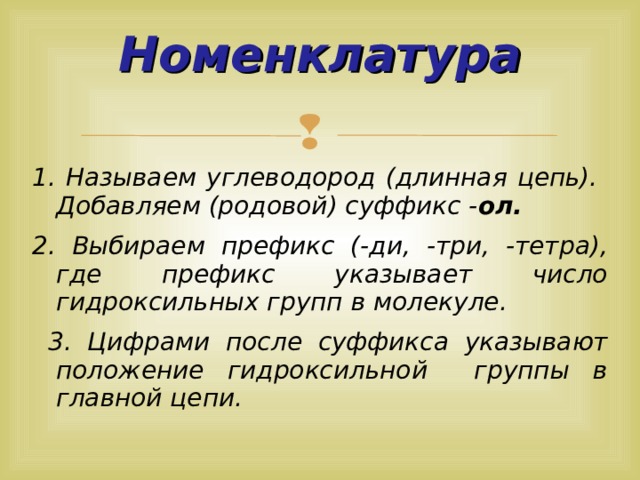  Номенклатура   1. Называем углеводород (длинная цепь). Добавляем (родовой) суффикс - ол. 2. Выбираем префикс (-ди, -три, -тетра), где префикс указывает число гидроксильных групп в молекуле.  3. Цифрами после суффикса указывают положение гидроксильной группы в главной цепи.  