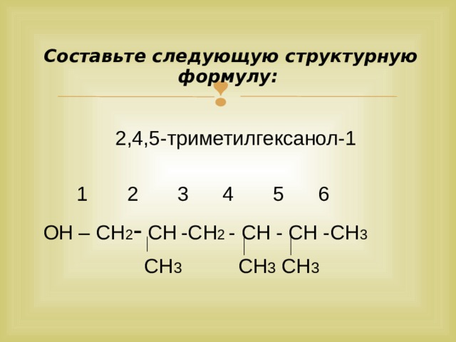  Составьте следующую структурную формулу:   2,4,5-триметилгексанол-1  1 2 3 4 5 6  ОН – СН 2 - СН  -СН 2 - СН - СН -СН 3  СН 3 СН 3 СН 3  