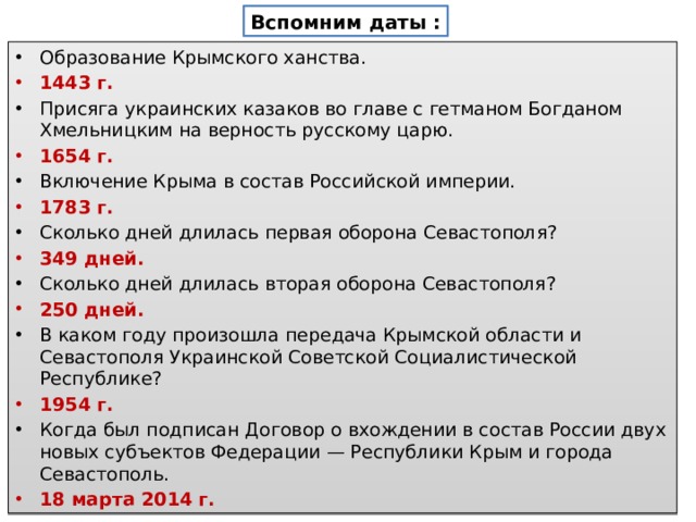 Вспомним даты : Образование Крымского ханства. 1443 г. Присяга украинских казаков во главе с гетманом Богданом Хмельницким на верность русскому царю. 1654 г. Включение Крыма в состав Российской империи. 1783 г. Сколько дней длилась первая оборона Севастополя? 349 дней. Сколько дней длилась вторая оборона Севастополя? 250 дней. В каком году произошла передача Крымской области и Севастополя Украинской Советской Социалистической Республике? 1954 г. Когда был подписан Договор о вхождении в состав России двух новых субъек­тов Федерации — Республики Крым и города Севастополь. 18 марта 2014 г. 