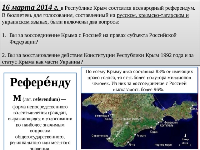 16 марта 2014 г. в Республике Крым состоялся всенарод­ный референдум. В бюллетень для голосования, составленный на русском, крымско-татарском и украинском языках , были включены два вопроса: Вы за воссоединение Крыма с Россией на правах субъекта Рос­сийской Федерации? 2. Вы за восстановление действия Конституции Республики Крым 1992 года и за статус Крыма как части Украины? По всему Крыму явка составила 83% от имеющих право голоса, то есть более полутора милли­онов человек. Из них за воссоединение с Россией высказалось более 96%. Рефере́ндум  (лат.  referendum ) — форма непосредственного волеизъявления граждан, выражающаяся в голосовании по наиболее значимым вопросам общегосударственного, регионального или местного значения. 