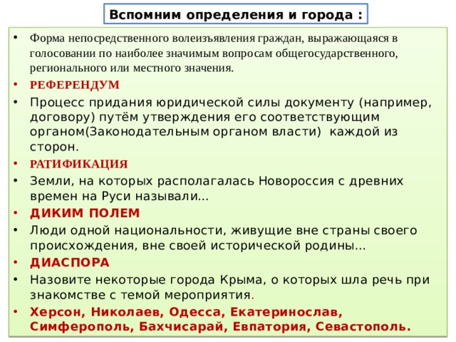 Вспомним определения и города : Форма непосредственного волеизъявления граждан, выражающаяся в голосовании по наиболее значимым вопросам общегосударственного, регионального или местного значения. РЕФЕРЕНДУМ Процесс придания юридической силы документу (например, договору) путём утверждения его соответствующим органом(Законодательным органом власти) каждой из сторон. РАТИФИКАЦИЯ Земли, на которых располагалась Новороссия с древних времен на Руси называли… ДИКИМ ПОЛЕМ Люди одной национальности, живущие вне страны своего происхождения, вне своей исторической родины… ДИАСПОРА Назовите некоторые города Крыма, о которых шла речь при знакомстве с темой мероприятия . Херсон, Николаев, Одесса, Екатеринослав, Симферополь, Бахчисарай, Евпатория, Севастополь. 