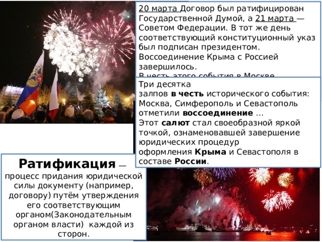 20 марта Договор был ратифицирован Государственной Ду­мой, а 21 марта — Советом Федерации. В тот же день соответ­ствующий конституционный указ был подписан президентом. Воссоединение Крыма с Россией завершилось. В честь этого со­бытия в Москве, Симферополе и Севастополе прогремел празд­ничный салют. Три десятка залпов  в   честь  исторического события: Москва, Симферополь и Севастополь отметили  воссоединение  ... Этот  салют  стал своеобразной яркой точкой, ознаменовавшей завершение юридических процедур оформления  Крыма  и Севастополя в составе  России .  Ратификация  — процесс придания юридической силы документу (например, договору) путём утверждения его соответствующим органом(Законодательным органом власти) каждой из сторон. 