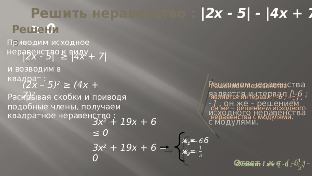 Решить неравенство : |2x - 5| - |4x + 7|≥ 0 Решение . Приводим исходное неравенство к виду |2x - 5| ≥ |4x + 7| и возводим в квадрат : (2x – 5) 2 ≥ (4x + 7) 2   Решением неравенства является интервал [ -6 ; - ] , он же – решением исходного неравенства с модулями. Раскрывая скобки и приводя подобные члены, получаем квадратное неравенство : 3x 2 + 19x + 6 ≤ 0   x 1 = - 6  x 2 = - 3x 2 + 19x + 6 = 0 Ответ : x ϵ [ -6 ; - ]    