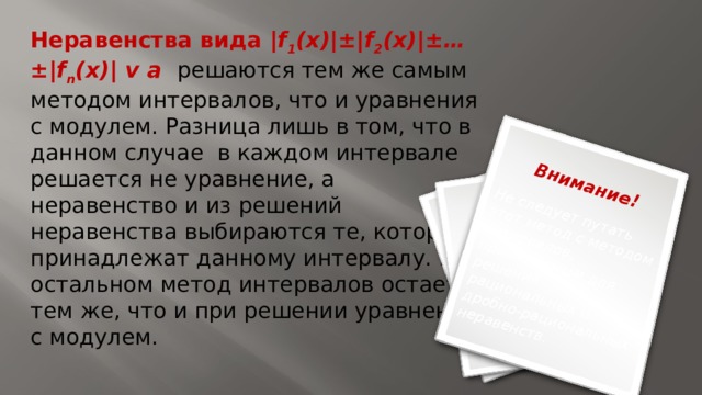 Не следует путать этот метод с методом интервалов, применяемым для решения рациональных и дробно-рациональных неравенств. Внимание! Неравенства вида |f 1 (x)|±|f 2 (x)|±…±|f n (x)| v a  решаются тем же самым методом интервалов, что и уравнения с модулем. Разница лишь в том, что в данном случае в каждом интервале решается не уравнение, а неравенство и из решений неравенства выбираются те, которые принадлежат данному интервалу. В остальном метод интервалов остается тем же, что и при решении уравнений с модулем. 