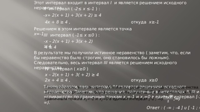 Этот интервал входит в интервал I и является решением исходного неравенства. II интервал ( -2≤ х ≤-1 ) : -х+ 2(х + 1) + 3(х + 2) ≥ 4 4х + 8 ≥ 4 , откуда х≥-1 Решением в этом интервале является точка х=-1 III интервал ( -1≤ х ≤0 ) : -х – 2(х + 1) + 3(х + 2) ≥ 4 4 ≥ 4 В результате мы получили истинное неравенство ( заметим, что, если бы неравенство было строгим, оно становилось бы ложным). Следовательно, весь интервал III является решением исходного неравенства. IV интервал ( х≥0 ) х – 2(х + 1) + 3( + 2) ≥ 4 2х + 4 ≥ 4 , откуда х≥0 Таким образом, весь интервал IV является решением исходного неравенства. Заметим, что решения, полученные в интервалах II , III и IV , «сливаются» по граничным точкам x 1 =-1 и x 2 =0 в единый интервал [-1 ; ∞).   Ответ : ( -∞ ; -4 ] ᴜ [ -1 ; ∞ ) 