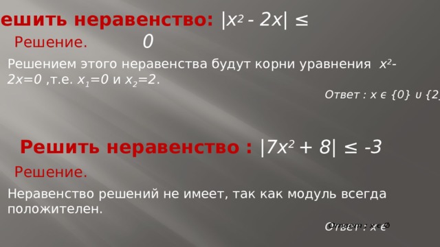 Решить неравенство: |x 2 - 2x| ≤ 0 Решение. Решением этого неравенства будут корни уравнения x 2 -2x=0 ,т.е. x 1 =0 и x 2 =2 . Ответ : x ϵ {0} ᴜ {2} Решить неравенство : |7x 2 + 8| ≤ -3 Решение. Неравенство решений не имеет, так как модуль всегда положителен. Ответ : x ϵ   