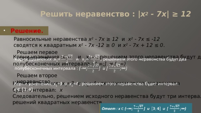 Решить неравенство : |x 2 - 7x| ≥ 12   Решение. Равносильные неравенства x 2 - 7x ≥ 12 и x 2 - 7x ≤ -12 сводятся к квадратным x 2 - 7x -12 ≥ 0 и x 2 - 7x + 12 ≤ 0 . Решаем первое неравенство.   Корни уравнения :x 1 =  и  x 2 = ; решением этого неравенства будут два полубесконечных интервала : (-∞;] и [ ;∞)   Решаем второе неравенство. Корни уравнения: x 1 = 3 и x 2 = 4 ; решением этого неравенства будет интервал: x   Следовательно, решением исходного неравенства будут три интервала решений квадратных неравенств. Ответ : x   