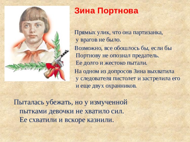 Зина Портнова  Прямых улик, что она партизанка, у врагов не было. Возможно, все обошлось бы, если бы Портнову не опознал предатель. Ее долго и жестоко пытали. На одном из допросов Зина выхватила у следователя пистолет и застрелила его и еще двух охранников. Пыталась убежать, но у измученной пытками девочки не хватило сил. Ее схватили и вскоре казнили. 
