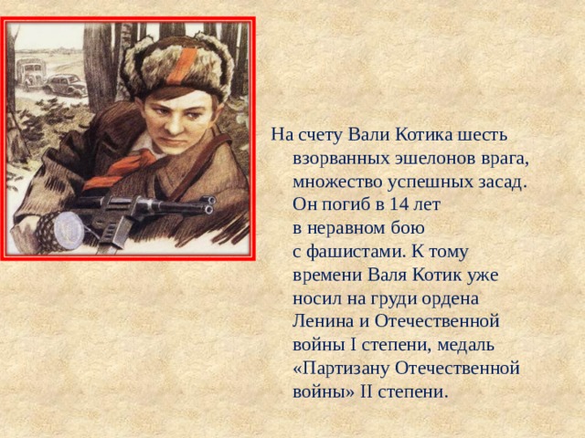 На счету Вали Котика шесть взорванных эшелонов врага, множество успешных засад. Он погиб в 14 лет в неравном бою с фашистами. К тому времени Валя Котик уже носил на груди ордена Ленина и Отечественной войны I степени, медаль «Партизану Отечественной войны» II степени. 
