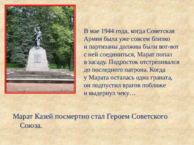 В мае 1944 года, когда Советская Армия была уже совсем близко и партизаны должны были вот-вот с ней соединиться, Марат попал в засаду. Подросток отстреливался до последнего патрона. Когда у Марата осталась одна граната, он подпустил врагов поближе и выдернул чеку… Марат Казей посмертно стал Героем Советского Союза. 