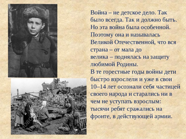 Война  –  не детское дело. Так было всегда. Так и должно быть. Но эта война была особенной. Поэтому она и называлась Великой Отечественной, что вся страна  –  от мала до велика  –  поднялась на защиту любимой Родины.  В те горестные годы войны дети быстро взрослели и уже в свои 10 – 14 лет осознали себя частицей своего народа и старались ни в чем не уступать взрослым: тысячи ребят сражались на фронте, в действующей армии. 