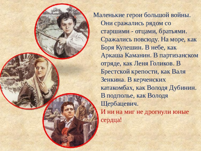 Маленькие герои большой войны. Они сражались рядом со старшими - отцами, братьями. Сражались повсюду. На море, как Боря Кулешин. В небе, как Аркаша Каманин. В партизанском отряде, как Леня Голиков. В Брестской крепости, как Валя Зенкина. В керченских катакомбах, как Володя Дубинин. В подполье, как Володя Щербацевич.  И ни на миг не дрогнули юные сердца! 