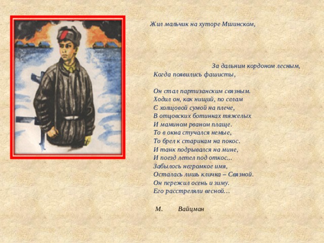 Жил мальчик на хуторе Мшинском, За дальним кордоном лесным,  Когда появились фашисты,  Он стал партизанским связным.  Ходил он, как нищий, по селам  С холщовой сумой на плече,  В отцовских ботинках тяжелых  И мамином рваном плаще.  То в окна стучался немые,  То брел к старикам на покос.  И танк подрывался на мине,  И поезд летел под откос...  Забылось негромкое имя,  Осталась лишь кличка – Связной.  Он пережил осень и зиму.  Его расстреляли весной…    М.  Вайцман 