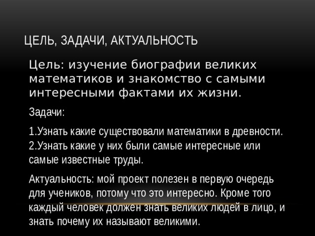 Цель, задачи, актуальность Цель: изучение биографии великих математиков и знакомство с самыми интересными фактами их жизни. Задачи: 1.Узнать какие существовали математики в древности. 2.Узнать какие у них были самые интересные или самые известные труды. Актуальность: мой проект полезен в первую очередь для учеников, потому что это интересно. Кроме того каждый человек должен знать великих людей в лицо, и знать почему их называют великими.