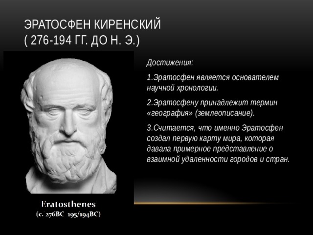 Эратосфен Киренский  ( 276-194 гг. до н. э.) Достижения: 1.Эратосфен является основателем научной хронологии. 2.Эратосфену принадлежит термин «география» (землеописание). 3.Считается, что именно Эратосфен создал первую карту мира, которая давала примерное представление о взаимной удаленности городов и стран.