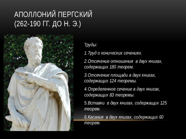 Аполлоний Пергский  (262-190 гг. до н. э.)  Труды: 1.Труд о конических сечениях. 2.Отсечение отношения  в двух книгах, содержащих 180 теорем. 3.Отсечение площади в двух книгах, содержащих 124 теоремы. 4.Определенное сечение в двух книгах, содержащих 83 теоремы. 5.Вставки  в двух книгах, содержащих 125 теорем. 6.Касания  в двух книгах, содержащих 60 теорем.