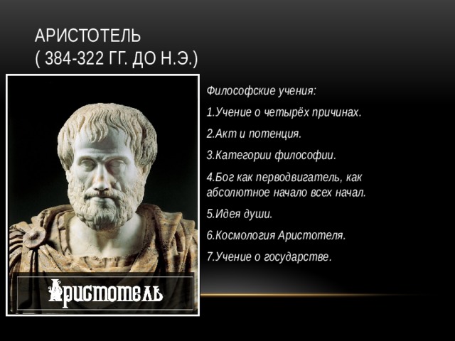 Аристотель  ( 384-322 гг. до н.э.) Философские учения: 1.Учение о четырёх причинах. 2.Акт и потенция. 3.Категории философии. 4.Бог как перводвигатель, как абсолютное начало всех начал. 5.Идея души. 6.Космология Аристотеля. 7.Учение о государстве.