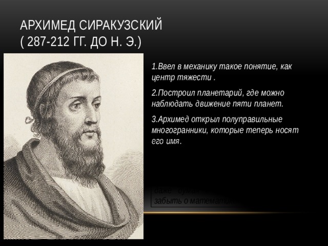 Архимед Сиракузский  ( 287-212 гг. до н. э.) 1.Ввел в механику такое понятие, как центр тяжести . 2.Построил планетарий, где можно наблюдать движение пяти планет. 3.Архимед открыл полуправильные многогранники, которые теперь носят его имя. Лучшим своим открытием он считал определение поверхности и объёма шара, поэтому на своей могиле он просил выбить шар, вписанный в цилиндр. Так, даже думая о смерти, он не может забыть о математике .