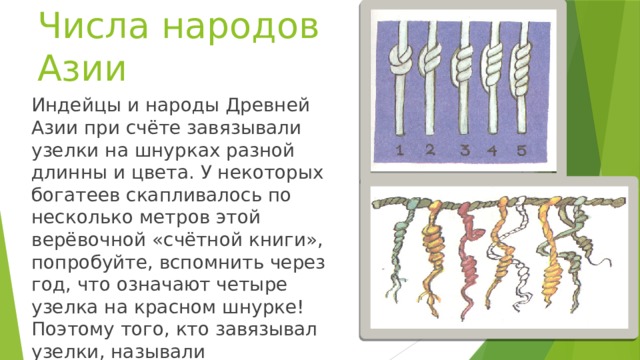 Числа народов Азии Индейцы и народы Древней Азии при счёте завязывали узелки на шнурках разной длинны и цвета. У некоторых богатеев скапливалось по несколько метров этой верёвочной «счётной книги», попробуйте, вспомнить через год, что означают четыре узелка на красном шнурке! Поэтому того, кто завязывал узелки, называли вспоминателем.