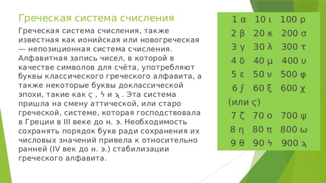 Греческая система счисления 1 α 10 ι 100 ρ 2 β 20 κ 200 σ 3 γ 30 λ 300 τ 4 δ 40 μ 400 υ 5 ε 50 ν 500 φ 6 ϝ 60 ξ 600 χ  (или ϛ) 7 ζ 70 ο 700 ψ 8 η 80 π 800 ω 9 θ 90 ϟ 900 ϡ Греческая система счисления, также известная как ионийская или новогреческая — непозиционная система счисления. Алфавитная запись чисел, в которой в качестве символов для счёта, употребляют буквы классического греческого алфавита, а также некоторые буквы доклассической эпохи, такие как ϛ , ϟ и ϡ . Эта система пришла на смену аттической, или старо греческой, системе, которая господствовала в Греции в III веке до н. э. Необходимость сохранять порядок букв ради сохранения их числовых значений привела к относительно ранней (IV век до н. э.) стабилизации греческого алфавита.