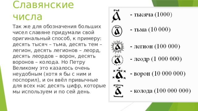 Славянские числа Так же для обозначения больших чисел славяне придумали свой оригинальный способ, к примеру: десять тысяч – тьма, десять тем – легион, десять легионов – леорд, десять леордов – ворон, десять воронов – колода. Но Петру Великому это казалось очень неудобным (хотя я бы с ним и поспорил), и он ввёл привычные для всех нас десять цифр, которые мы используем и по сей день .