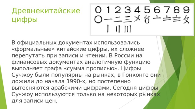 Древнекитайские цифры В официальных документах использовались «формальные» китайские цифры, их сложнее перепутать при записи и чтении. В России на финансовых документах аналогичную функцию выполняет графа «сумма прописью». Цифры Сучжоу были популярны на рынках, в Гонконге они дожили до начала 1990-х, но постепенно вытесняются арабскими цифрами. Сегодня цифры Сучжоу используются только на некоторых рынках для записи цен.