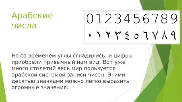 Арабские числа Но со временем углы сгладились, и цифры приобрели привычный нам вид. Вот уже много столетий весь мир пользуется арабской системой записи чисел. Этими десятью значками можно легко выразить огромные значения.