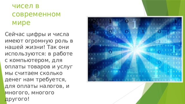 Значение чисел в современном мире Сейчас цифры и числа имеют огромную роль в нашей жизни! Так они используются: в работе с компьютером, для оплаты товаров и услуг мы считаем сколько денег нам требуется, для оплаты налогов, и многого, многого другого!