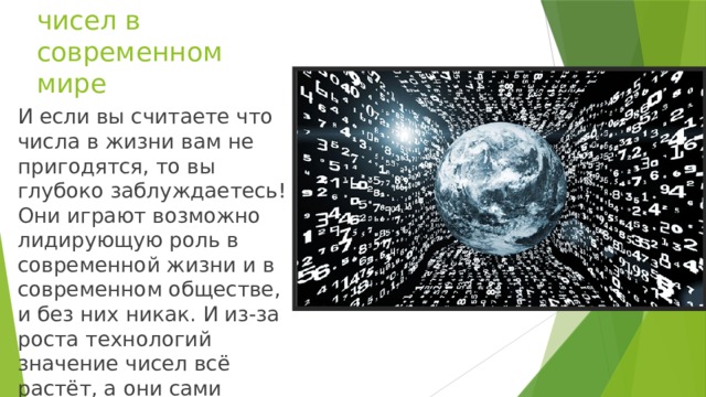 Значение чисел в современном мире И если вы считаете что числа в жизни вам не пригодятся, то вы глубоко заблуждаетесь! Они играют возможно лидирующую роль в современной жизни и в современном обществе, и без них никак. И из-за роста технологий значение чисел всё растёт, а они сами начинают править миром!