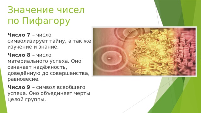 Значение чисел по Пифагору Число 7 – число символизирует тайну, а так же изучение и знание. Число 8 – число материального успеха. Оно означает надёжность, доведённую до совершенства, равновесие. Число 9 – символ всеобщего успеха. Оно объединяет черты целой группы.