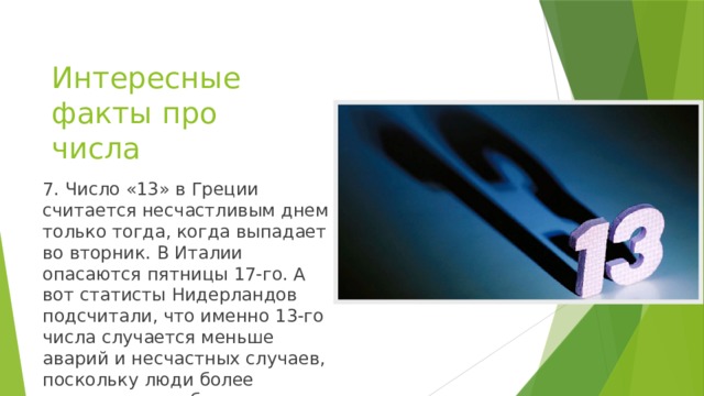 Интересные факты про числа 7. Число «13» в Греции считается несчастливым днем только тогда, когда выпадает во вторник. В Италии опасаются пятницы 17-го. А вот статисты Нидерландов подсчитали, что именно 13-го числа случается меньше аварий и несчастных случаев, поскольку люди более осторожны и собраны.