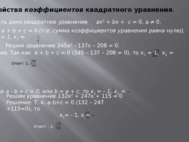 Свойства коэффициентов квадратного уравнения .  Пусть дано квадратное уравнение ах 2 + bх + с = 0, а ≠ 0. 1.Если а + b + с = 0 (т.е. сумма коэффициентов уравнения равна нулю), то х 1 = 1, х 2 = Решим уравнение 345х 2 –  137х – 208 = 0. Решение . Так как а + b + с = 0 (345 – 137 – 208 = 0), то х 1 = 1, х 2 = Ответ : 1; –  2. Если а - b + с = 0, или b = а + с, то х 1 = – 1, х 2 = –  Решим уравнение 132х 2 + 247х + 115 = 0 Решение. Т. к. а-b+с = 0 (132 – 247 +115=0), то х 1 = - 1, х 2 = -  Ответ: - 1; -