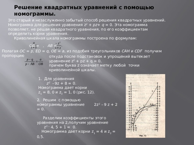 Решение квадратных уравнений с помощью номограммы. Это старый и незаслуженно забытый способ решения квадратных уравнений. Номограмма для решения уравнения z 2 + pz+ q = 0. Эта номограмма позволяет, не решая квадратного уравнения, по его коэффициентам определить корни уравнения.  Криволинейная шкала номограммы построена по формулам:  ОВ = , АВ = Полагая ОС = р, ЕD = q, ОЕ = а , из подобия треугольников САН и СDF получим пропорцию откуда после подстановок и упрощений вытекает уравнение z 2 + pz + q = 0, причем буква z означает метку любой точки криволинейной шкалы. 1. Для уравнения  z 2  –  9z + 8 = 0. Номограмма дает корни z 1 = 8, 0 и z 2 = 1, 0 (рис. 12). 2. Решим с помощью номограммы уравнение 2z 2 –  9 z + 2 = 0.  Разделим коэффициенты этого уравнения на 2,получим уравнение  z 2  – 4, 5 + 1 = 0.  Номограмма дает корни z 1 = 4 и z 2 = 0,5.