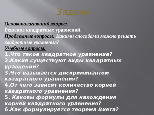 Задачи Основополагающий вопрос: Решение квадратных уравнений. Проблемные вопросы: Какими способами можно решать квадратные уравнения? Учебные вопросы: 1. Что такое квадратное уравнение?  2. Какие существуют виды квадратных уравнений?  3. Что называется дискриминантом квадратного уравнения?  4. От чего зависит количество корней квадратного уравнения?  5. Каковы формулы для нахождения корней квадратного уравнения?  6. Как формулируется теорема Виета?