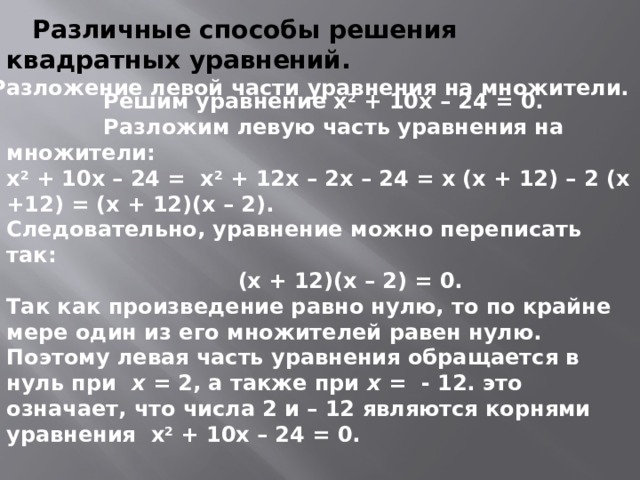 Различные способы решения квадратных уравнений. 1) Разложение левой части уравнения на множители.  Решим уравнение х 2 + 10х – 24 = 0.  Разложим левую часть уравнения на множители: х 2 + 10х – 24 = х 2 + 12х – 2х – 24 = х (х + 12) – 2 (х +12) = (х + 12)(х – 2).  Следовательно, уравнение можно переписать так:  (х + 12)(х – 2) = 0. Так как произведение равно нулю, то по крайне мере один из его множителей равен нулю. Поэтому левая часть уравнения обращается в нуль при х = 2, а также при х = - 12. это означает, что числа 2 и – 12 являются корнями уравнения х 2 + 10х – 24 = 0.