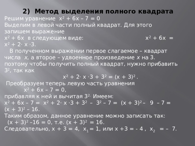 2) Метод выделения полного квадрата Решим уравнение х 2 + 6х – 7 = 0 Выделим в левой части полный квадрат. Для этого запишем выражение х 2 + 6х в следующем виде: х 2 + 6х = х 2 + 2· х ·3.  В полученном выражении первое слагаемое – квадрат числа х , а второе – удвоенное произведение х на 3. поэтому чтобы получить полный квадрат, нужно прибавить 3 2 , так как  х 2 + 2· х ·3 + 3 2 = (х + 3) 2 .  Преобразуем теперь левую часть уравнения   х 2 + 6х – 7 = 0, прибавляя к ней и вычитая 3 2. Имеем: х 2 + 6х – 7 = х 2 + 2· х ·3 + 3 2 – 3 2 – 7 = (х + 3) 2 –  9 – 7 = (х + 3) 2 – 16. Таким образом, данное уравнение можно записать так:   (х + 3) 2 –16 = 0, т.е. (х + 3) 2 = 16. Следовательно, х + 3 = 4, х 1 = 1, или х +3 = - 4 , х 2 = – 7.