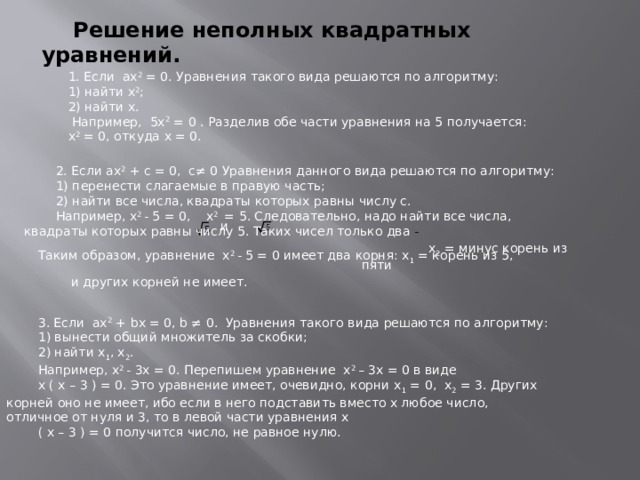 Решение неполных квадратных уравнений. 1. Если ах 2 = 0. Уравнения такого вида решаются по алгоритму: 1) найти х 2 ; 2) найти х.  Например, 5х 2 = 0 . Разделив обе части уравнения на 5 получается: х 2 = 0, откуда х = 0. 2. Если ах 2 + с = 0, с≠ 0 Уравнения данного вида решаются по алгоритму: 1) перенести слагаемые в правую часть; 2) найти все числа, квадраты которых равны числу с. Например, х 2 - 5 = 0, х 2 = 5. Следовательно, надо найти все числа, квадраты которых равны числу 5. Таких чисел только два -  и  x 2 = минус корень из пяти Таким образом, уравнение х 2 - 5 = 0 имеет два корня: x 1 = корень из 5,  и других корней не имеет. 3. Если ах 2 + bх = 0, b ≠ 0. Уравнения такого вида решаются по алгоритму: 1) вынести общий множитель за скобки; 2) найти x 1 , x 2 . Например, х 2 - 3х = 0. Перепишем уравнение х 2 – 3х = 0 в виде х ( х – 3 ) = 0. Это уравнение имеет, очевидно, корни x 1 = 0, x 2 = 3. Других корней оно не имеет, ибо если в него подставить вместо х любое число, отличное от нуля и 3, то в левой части уравнения х ( х – 3 ) = 0 получится число, не равное нулю.