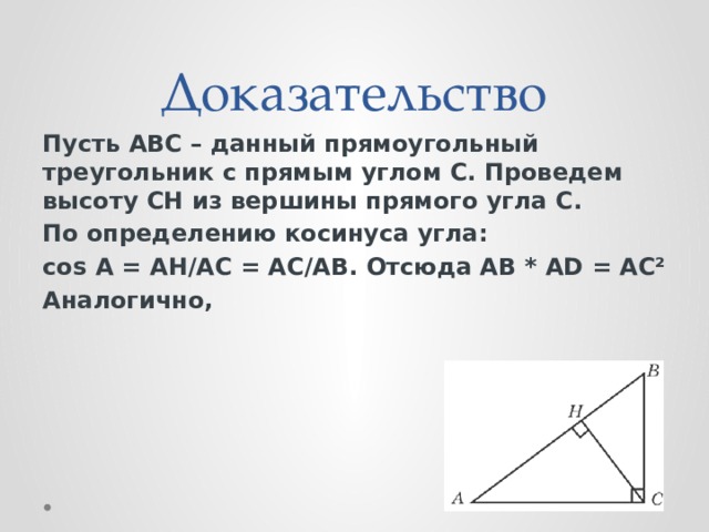 Доказательство Пусть АВС – данный прямоугольный треугольник с прямым углом С. Проведем высоту СH из вершины прямого угла С. По определению косинуса угла: cos А = АH/АС = АС/АВ. Отсюда АВ * АD = АС² Аналогично,