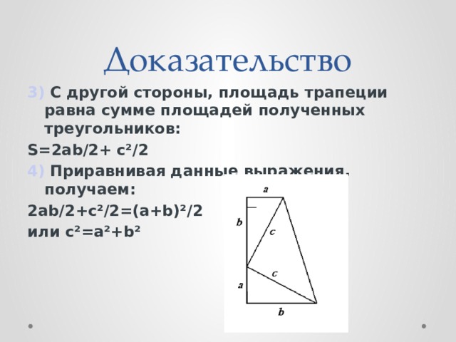 Доказательство 3)  C другой стороны, площадь трапеции равна сумме площадей полученных треугольников: S=2ab/2+  c²/2 4)  Приравнивая данные выражения, получаем: 2ab/2+c²/2=(a+b)²/2 или c²=a²+b²