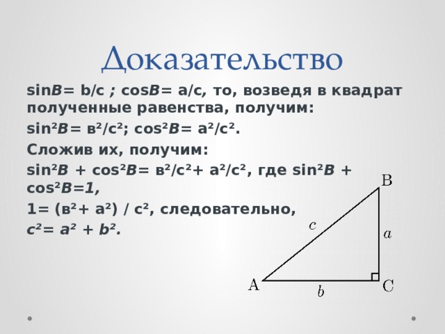 Доказательство sin В=  b/с  ;  cos В=  a/с ,  то, возведя в квадрат полученные равенства, получим: sin² В=  в²/с²; cos² В = а²/с². Сложив их, получим: sin² В  + cos² В=  в²/с²+ а²/с², где sin² В  + cos² В=1, 1= (в²+ а²) / с², следовательно, с²= а² + b².