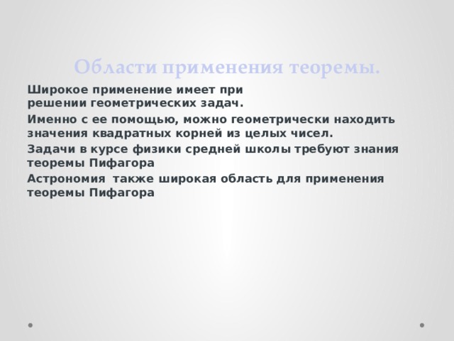 Области применения теоремы. Широкое применение имеет при решении геометрических задач. Именно с ее помощью, можно геометрически находить значения квадратных корней из целых чисел. Задачи в курсе физики средней школы требуют знания теоремы Пифагора Астрономия также широкая область для применения теоремы Пифагора