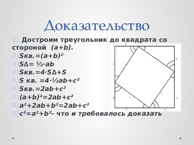 Доказательство 1) Достроим треугольник до квадрата со стороной (a+b). 2) Sкв.=(a+b)² 3) S∆= ½·ab 4) Sкв.=4·S∆+S 5) S кв. =4·½ab+c² 6) Sкв.=2ab+c² 7) (a+b)²=2ab+c² 8) a²+2ab+b²=2ab+c² 9) c²=a²+b²- что и требовалось доказать