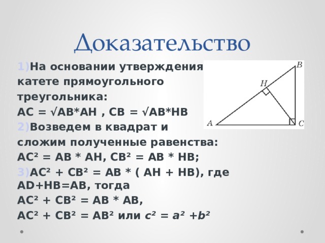 Доказательство 1) На основании утверждения о катете прямоугольного треугольника: АС = √AB*AH , СВ = √AB*HB 2) Возведем в квадрат и сложим полученные равенства: АС² = АВ * АH, СВ² = АВ * HВ; 3) АС² + СВ² = АВ * ( АH + HВ), где АD+HB=AB, тогда АС² + СВ² = АВ * АВ, АС² + СВ² = АВ² или с² = а² + b²