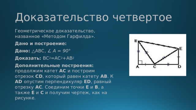 Доказательство четвертое Геометрическое доказательство, названное «Методом Гарфилда». Дано и построение: Дано: △ABC, ∠ A = 90 ° Доказать: ВС 2 =АС 2 +АВ 2 Дополнительные построения: продолжим катет  АС  и построим отрезок  CD , который равен катету  АВ . К AD опустим перпендикуляр  ED , равный отрезку АС . Соединим точки  Е  и  В , а также  Е  и  С  и получим чертеж, как на рисунке.