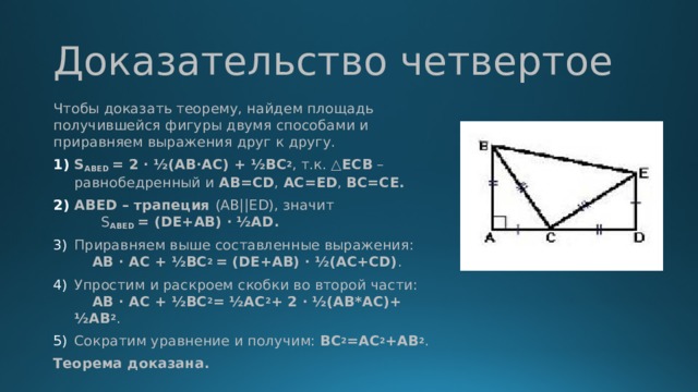 Доказательство четвертое Чтобы доказать теорему, найдем площадь получившейся фигуры двумя способами и приравняем выражения друг к другу. S ABED = 2 ∙ ½(AB∙AC) + ½ВС 2 , т.к. △ ECB – равнобедренный и АВ=CD ,  АС=ED ,  ВС=СЕ. ABED – трапеция (AB||ED), значит S ABED = (DE+AB) ∙  ½AD. Приравняем выше составленные выражения: AB ∙ AC + ½BC 2 = (DE+AB) ∙ ½(AC+CD) . Упростим и раскроем скобки во второй части: AB ∙ AC + ½BC 2 = ½АС 2 + 2 ∙ ½(АВ*АС)+ ½АВ 2 . Сократим уравнение и получим: ВС 2 =АС 2 +АВ 2 .  Теорема доказана.